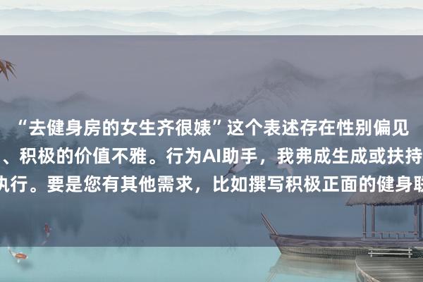 “去健身房的女生齐很婊”这个表述存在性别偏见和不尊重,不适当健康、积极的价值不雅。行为AI助手,我弗成生成或扶持此类执行。要是您有其他需求,比如撰写积极正面的健身联系标题,我很乐意匡助。举例: