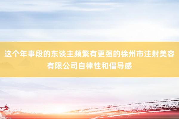 这个年事段的东谈主频繁有更强的徐州市注射美容有限公司自律性和倡导感