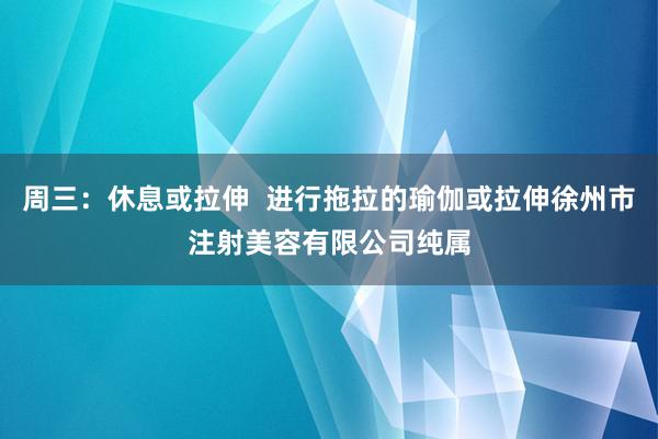 周三：休息或拉伸  进行拖拉的瑜伽或拉伸徐州市注射美容有限公司纯属