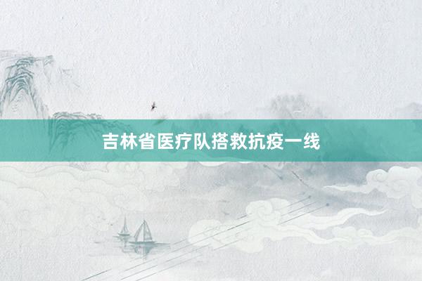 吉林省医疗队搭救抗疫一线